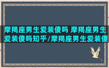 摩羯座男生爱装傻吗 摩羯座男生爱装傻吗知乎/摩羯座男生爱装傻吗 摩羯座男生爱装傻吗知乎-我的网站